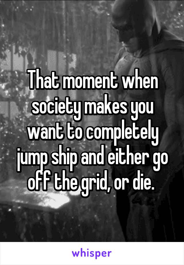 That moment when society makes you want to completely jump ship and either go off the grid, or die. 
