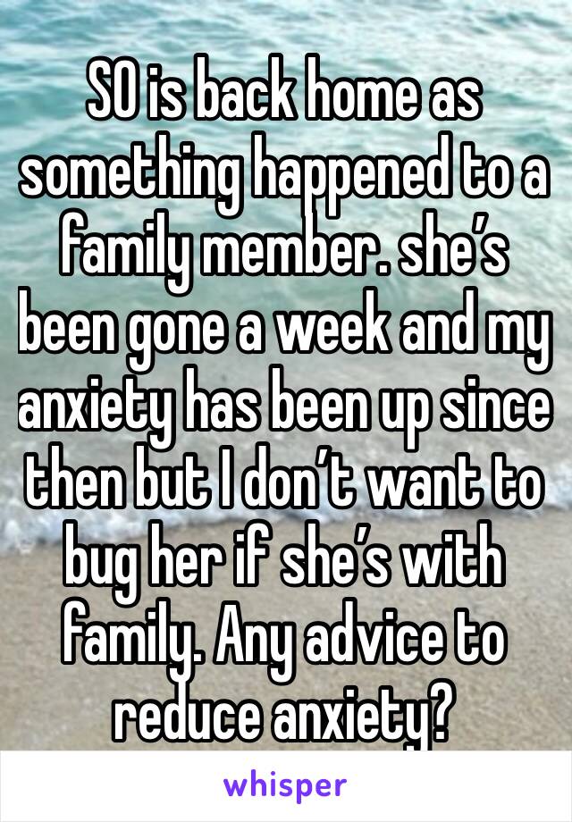 SO is back home as  something happened to a family member. she’s been gone a week and my anxiety has been up since then but I don’t want to bug her if she’s with family. Any advice to reduce anxiety?