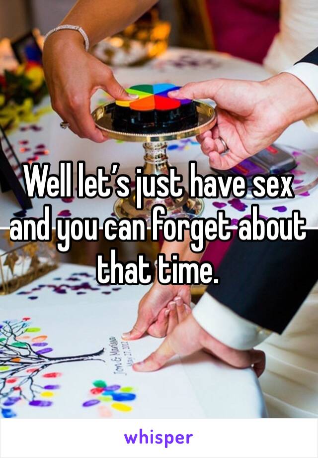 Well let’s just have sex and you can forget about that time.