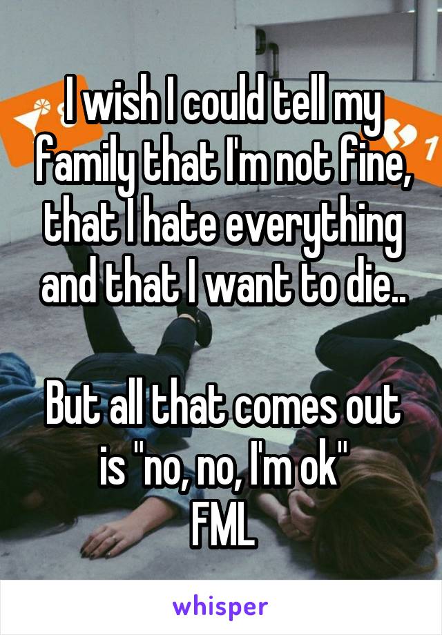 I wish I could tell my family that I'm not fine, that I hate everything and that I want to die..

But all that comes out is "no, no, I'm ok"
FML