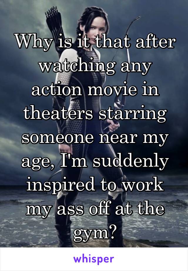 Why is it that after watching any action movie in theaters starring someone near my age, I'm suddenly inspired to work my ass off at the gym?