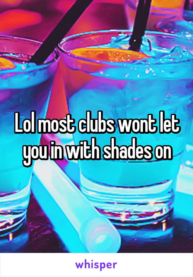 Lol most clubs wont let you in with shades on