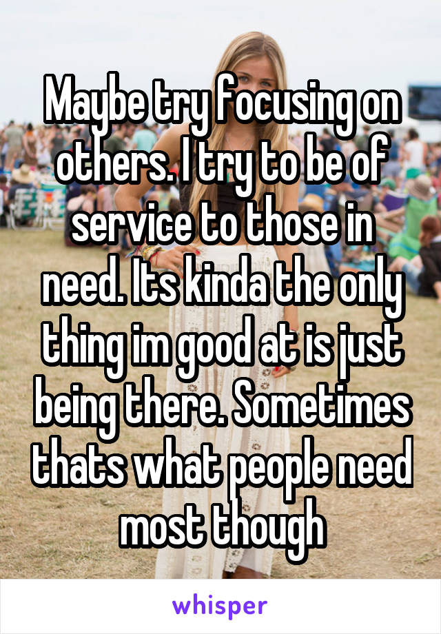 Maybe try focusing on others. I try to be of service to those in need. Its kinda the only thing im good at is just being there. Sometimes thats what people need most though