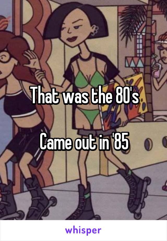 That was the 80's

Came out in '85