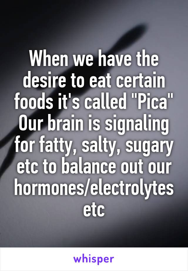 When we have the desire to eat certain foods it's called "Pica" Our brain is signaling for fatty, salty, sugary etc to balance out our hormones/electrolytes etc