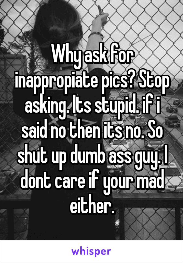 Why ask for inappropiate pics? Stop asking. Its stupid. if i said no then its no. So shut up dumb ass guy. I dont care if your mad either.