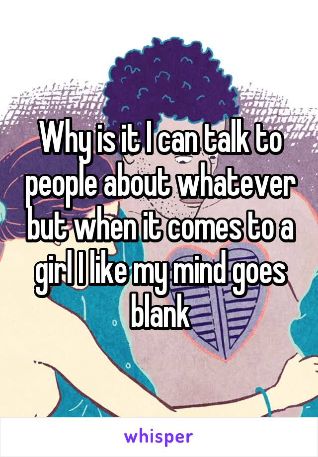 Why is it I can talk to people about whatever but when it comes to a girl I like my mind goes blank
