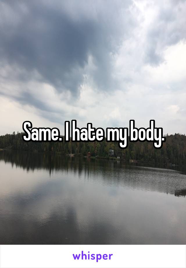 Same. I hate my body.