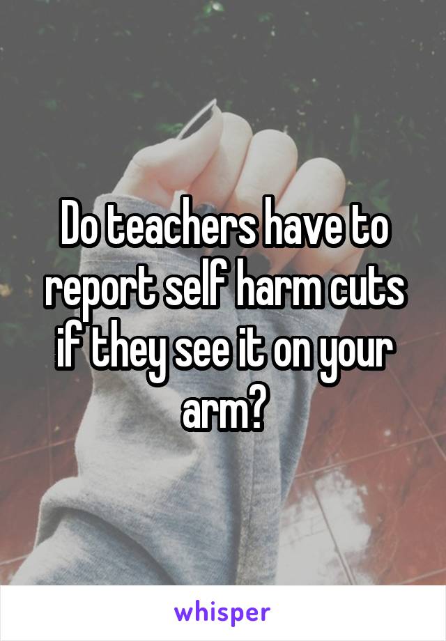 Do teachers have to report self harm cuts if they see it on your arm?