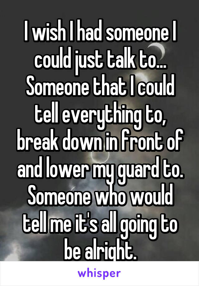 I wish I had someone I could just talk to... Someone that I could tell everything to, break down in front of and lower my guard to.
Someone who would tell me it's all going to be alright.