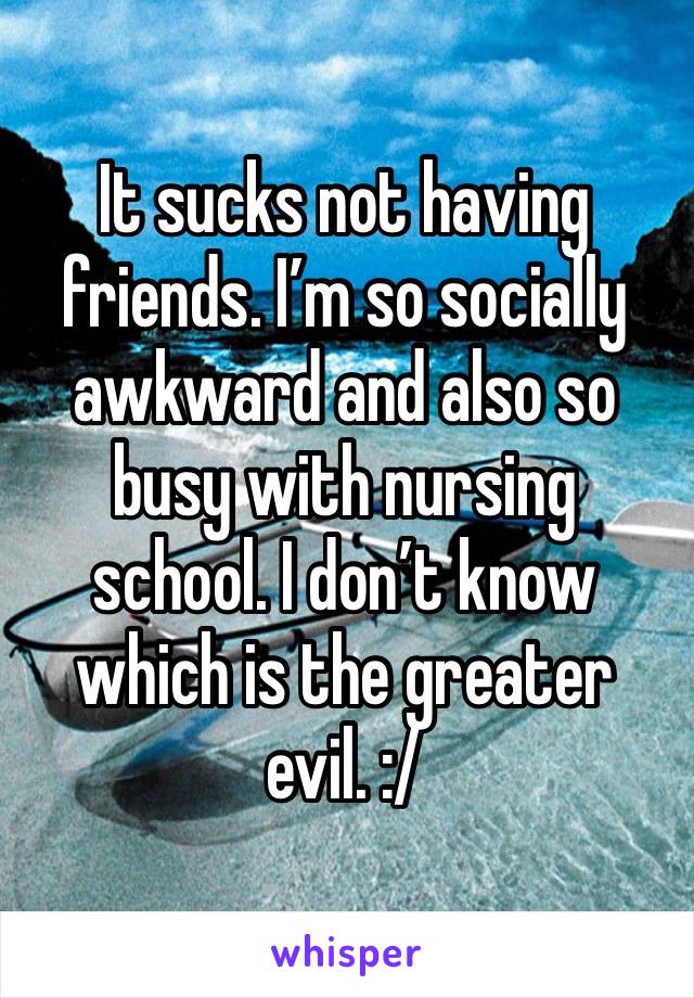 It sucks not having friends. I’m so socially awkward and also so busy with nursing school. I don’t know which is the greater evil. :/