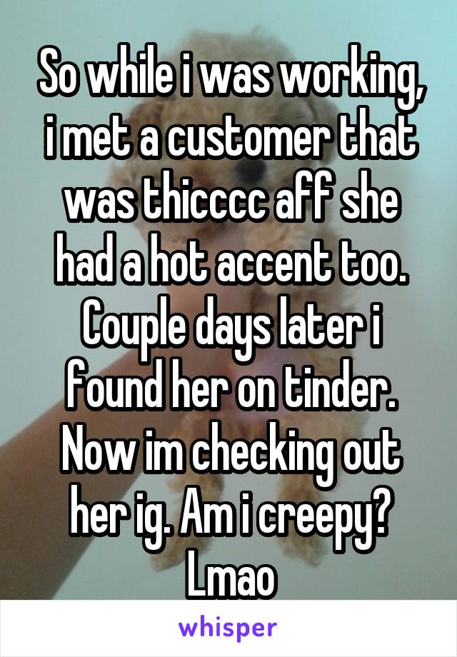 So while i was working, i met a customer that was thicccc aff she had a hot accent too. Couple days later i found her on tinder. Now im checking out her ig. Am i creepy? Lmao
