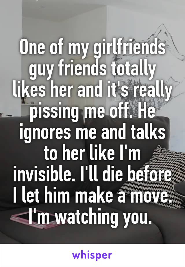 One of my girlfriends guy friends totally likes her and it's really pissing me off. He ignores me and talks to her like I'm invisible. I'll die before I let him make a move. I'm watching you. 