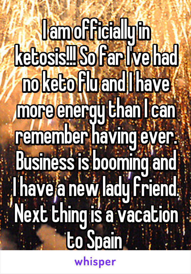 I am officially in ketosis!!! So far I've had no keto flu and I have more energy than I can remember having ever. Business is booming and I have a new lady friend. Next thing is a vacation to Spain 