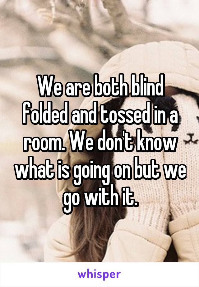 We are both blind folded and tossed in a room. We don't know what is going on but we go with it.