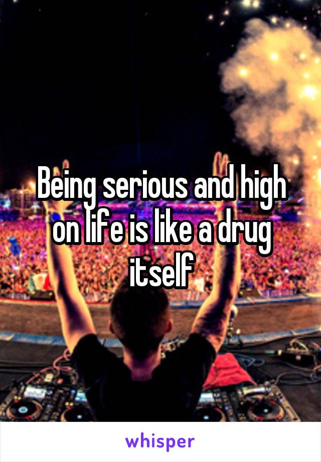 Being serious and high on life is like a drug itself