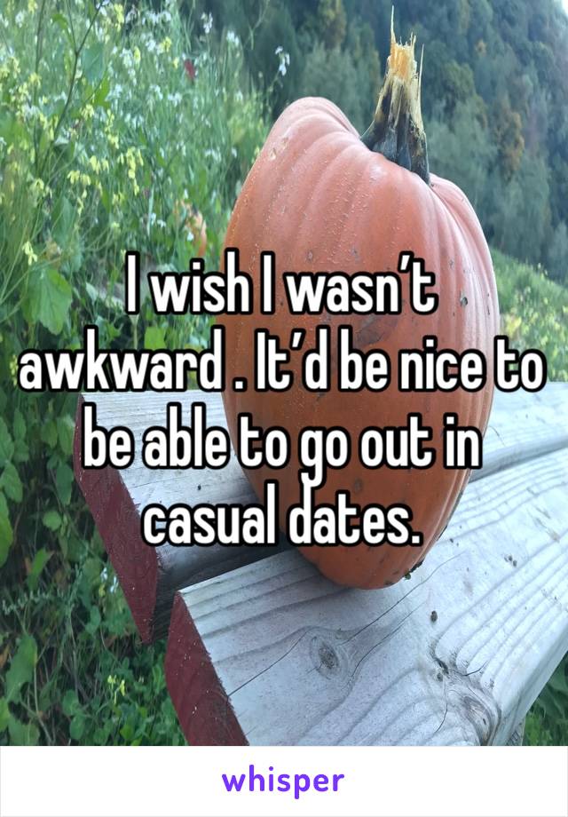 I wish I wasn’t awkward . It’d be nice to be able to go out in casual dates. 