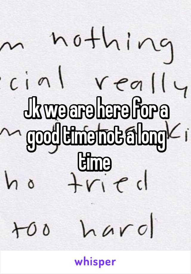 Jk we are here for a good time not a long time 
