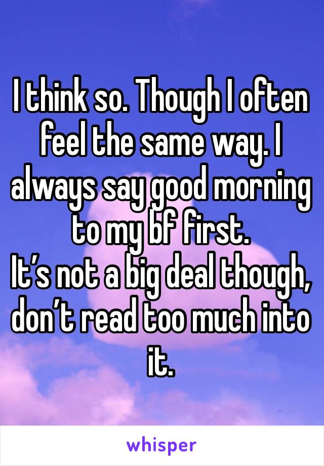 I think so. Though I often feel the same way. I always say good morning to my bf first. 
It’s not a big deal though, don’t read too much into it. 
