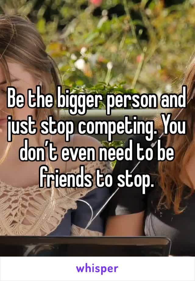 Be the bigger person and just stop competing. You don’t even need to be friends to stop.