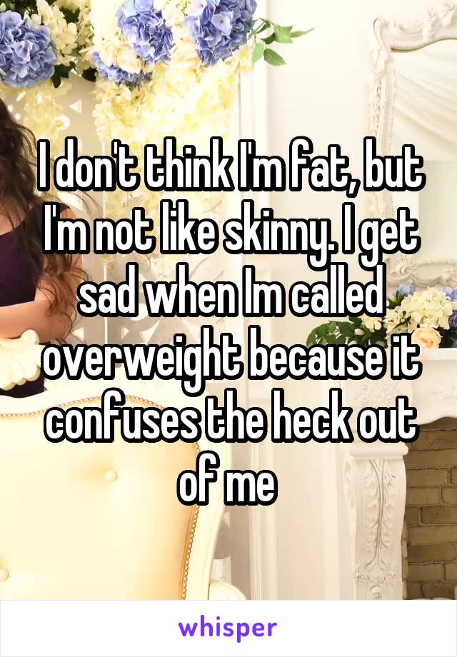 I don't think I'm fat, but I'm not like skinny. I get sad when Im called overweight because it confuses the heck out of me 