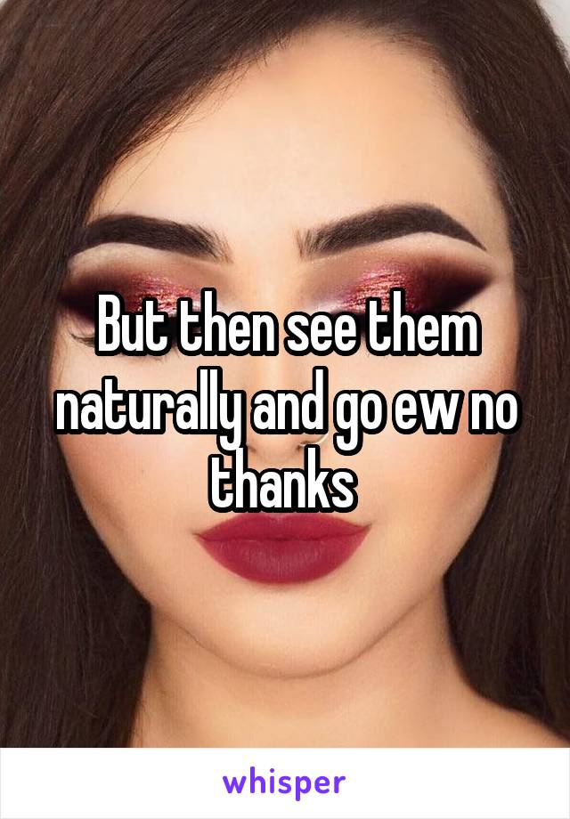 But then see them naturally and go ew no thanks 