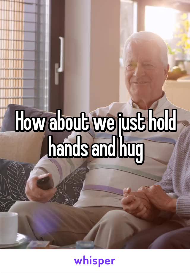 How about we just hold hands and hug