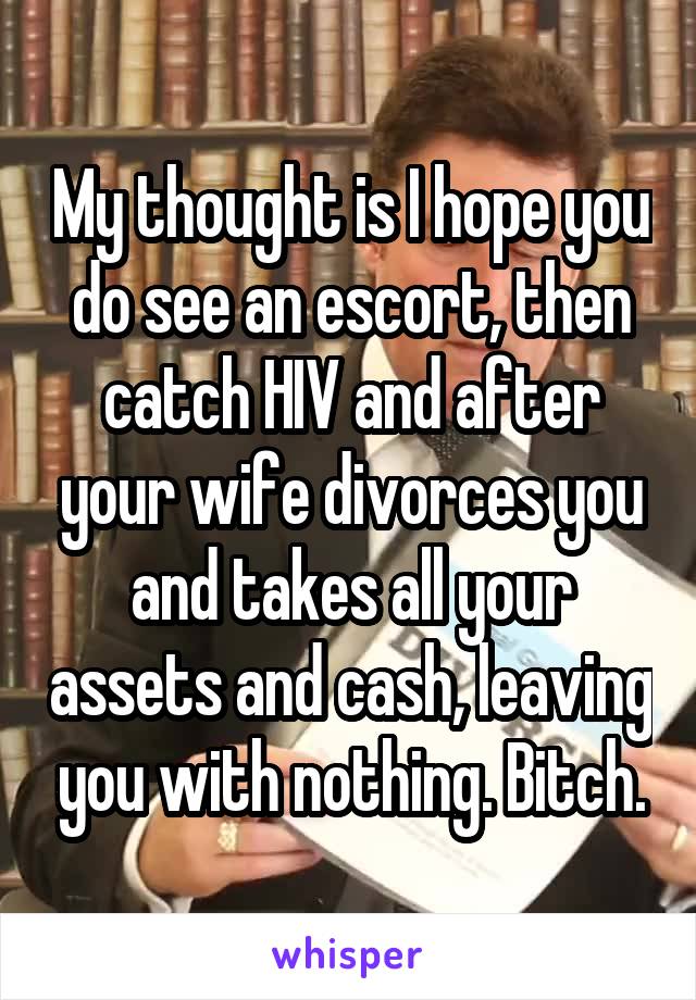 My thought is I hope you do see an escort, then catch HIV and after your wife divorces you and takes all your assets and cash, leaving you with nothing. Bitch.
