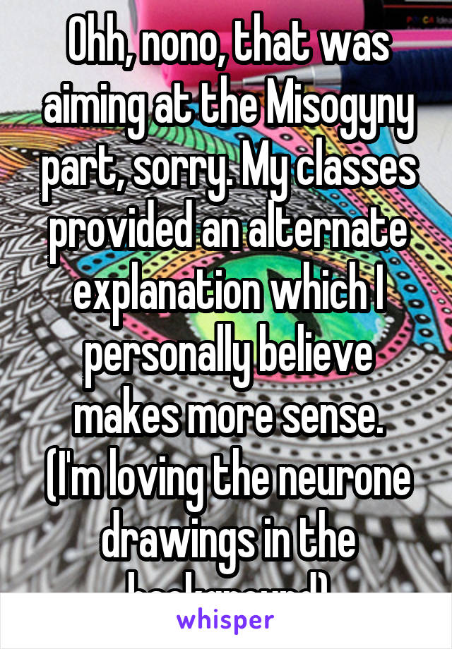 Ohh, nono, that was aiming at the Misogyny part, sorry. My classes provided an alternate explanation which I personally believe makes more sense.
(I'm loving the neurone drawings in the background)