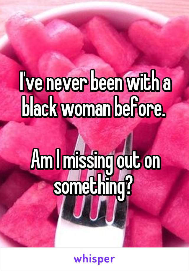 I've never been with a black woman before. 

Am I missing out on something? 