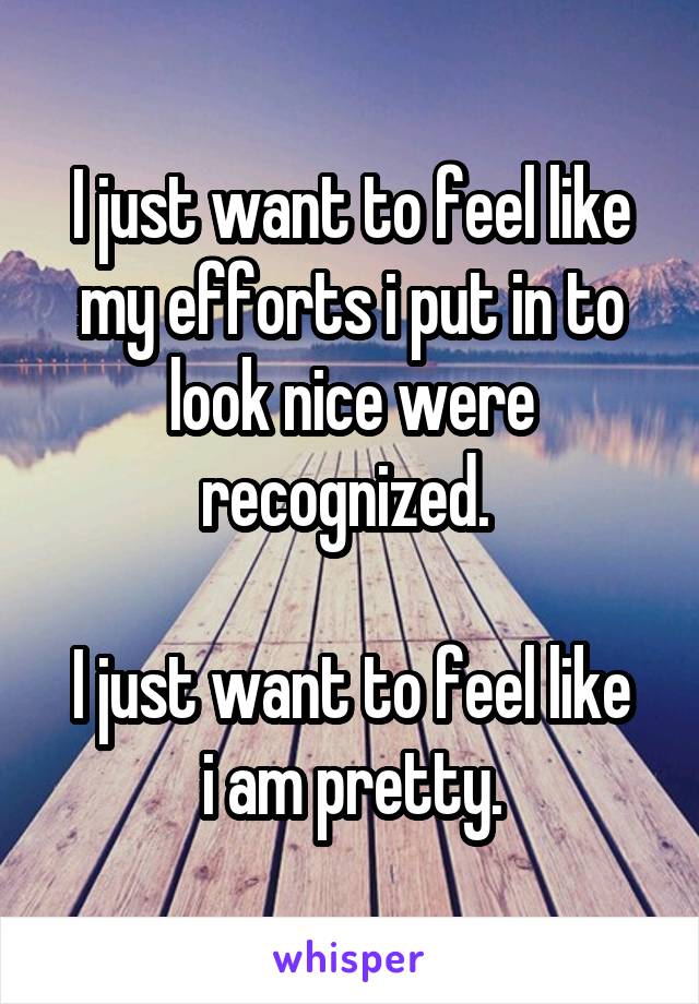 I just want to feel like my efforts i put in to look nice were recognized. 

I just want to feel like i am pretty.