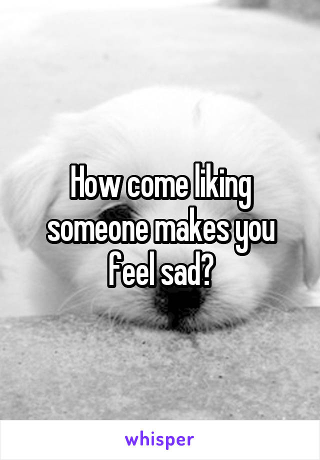 How come liking someone makes you feel sad?