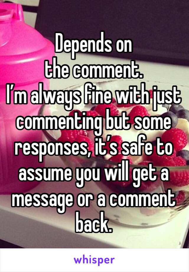 Depends on the comment. 
I’m always fine with just commenting but some responses, it’s safe to assume you will get a message or a comment back.