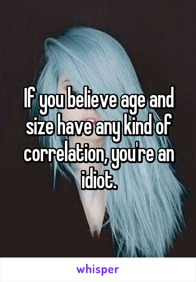 If you believe age and size have any kind of correlation, you're an idiot.
