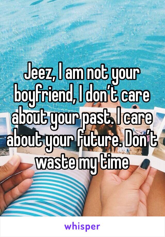 Jeez, I am not your boyfriend, I don’t care about your past. I care about your future. Don’t waste my time 
