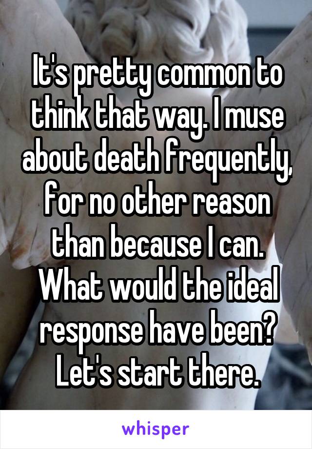 It's pretty common to think that way. I muse about death frequently, for no other reason than because I can. What would the ideal response have been? Let's start there.