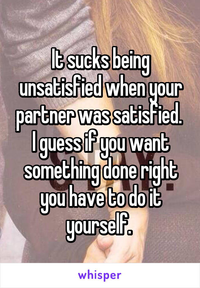 It sucks being unsatisfied when your partner was satisfied. 
I guess if you want something done right you have to do it yourself. 