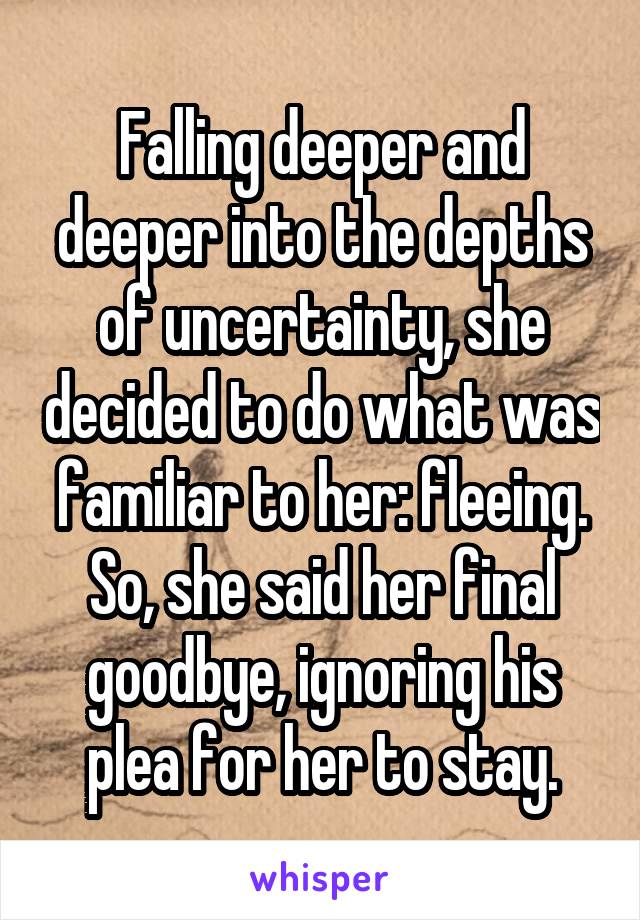 Falling deeper and deeper into the depths of uncertainty, she decided to do what was familiar to her: fleeing. So, she said her final goodbye, ignoring his plea for her to stay.