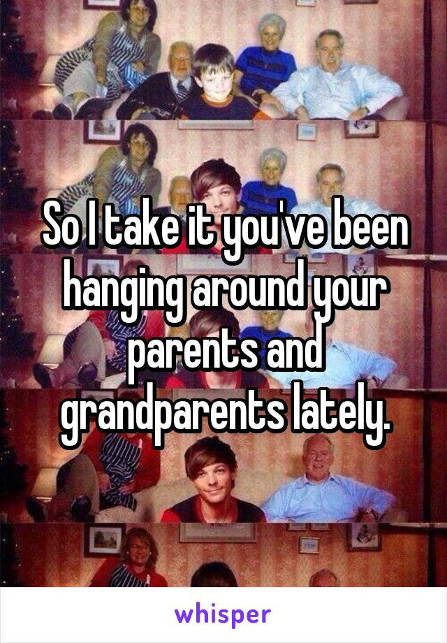 So I take it you've been hanging around your parents and grandparents lately.