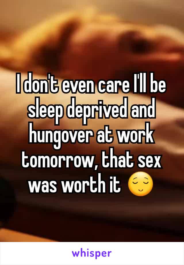 I don't even care I'll be sleep deprived and hungover at work tomorrow, that sex was worth it 😌