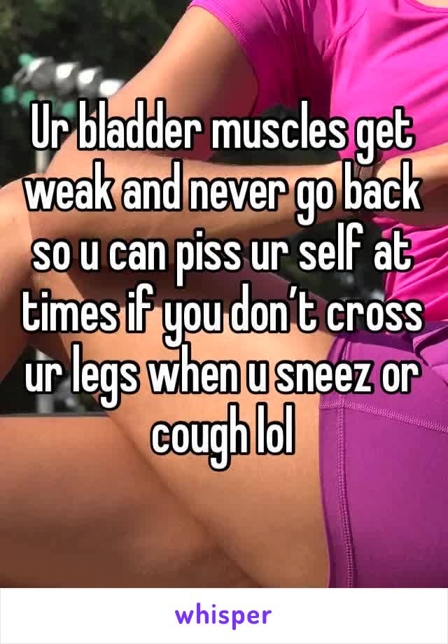 Ur bladder muscles get weak and never go back so u can piss ur self at times if you don’t cross ur legs when u sneez or cough lol