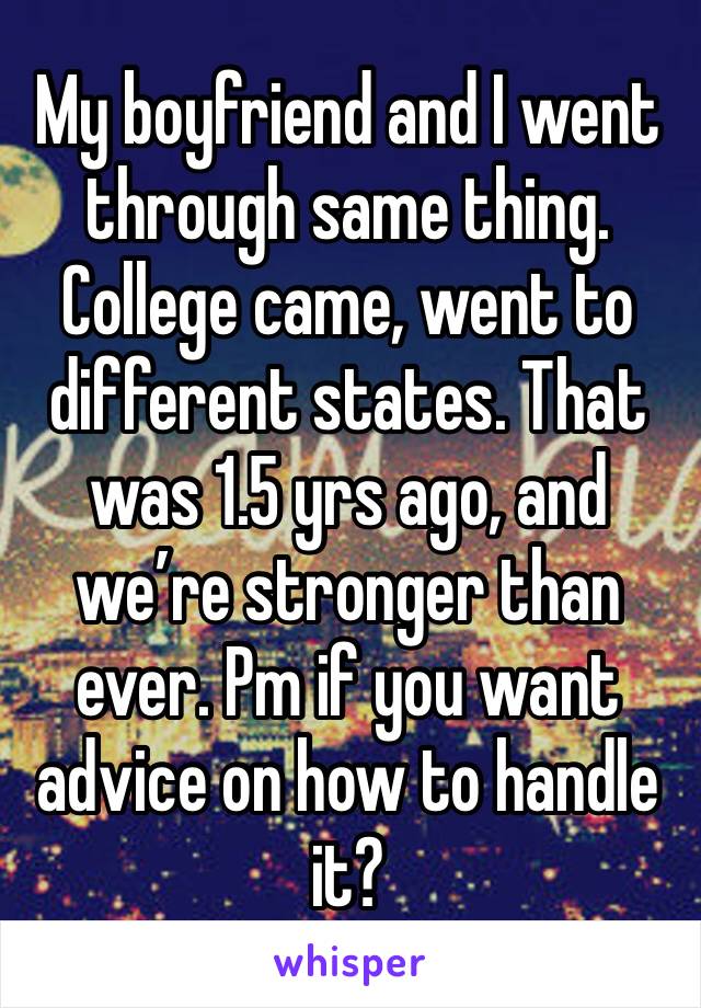 My boyfriend and I went through same thing. College came, went to different states. That was 1.5 yrs ago, and we’re stronger than ever. Pm if you want advice on how to handle it? 