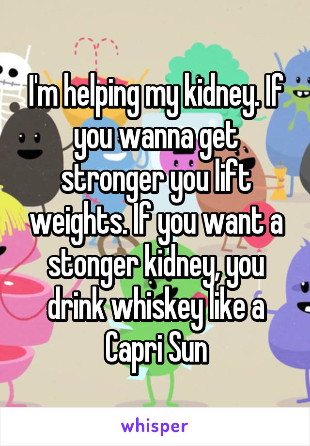 I'm helping my kidney. If you wanna get stronger you lift weights. If you want a stonger kidney, you drink whiskey like a Capri Sun