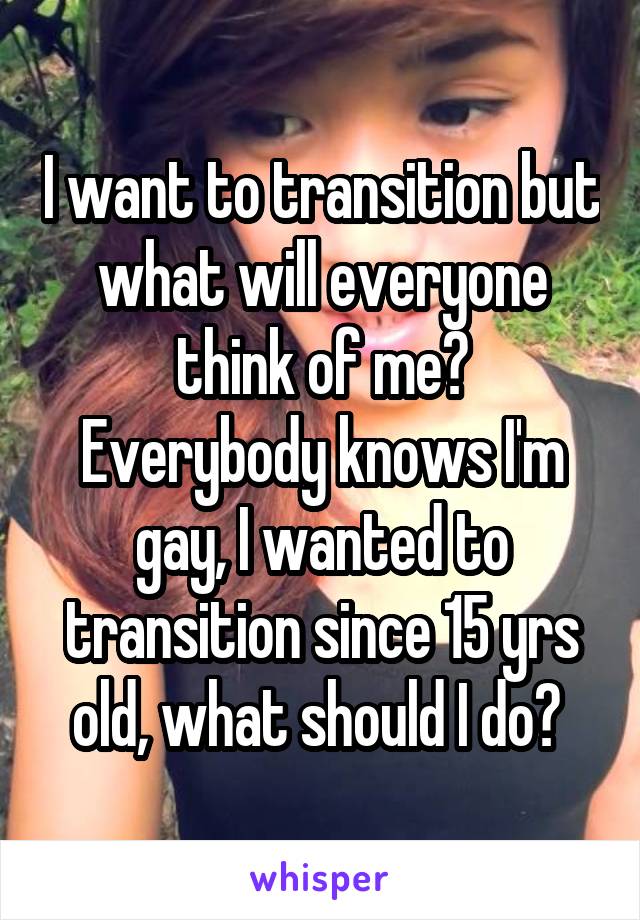I want to transition but what will everyone think of me?
Everybody knows I'm gay, I wanted to transition since 15 yrs old, what should I do? 