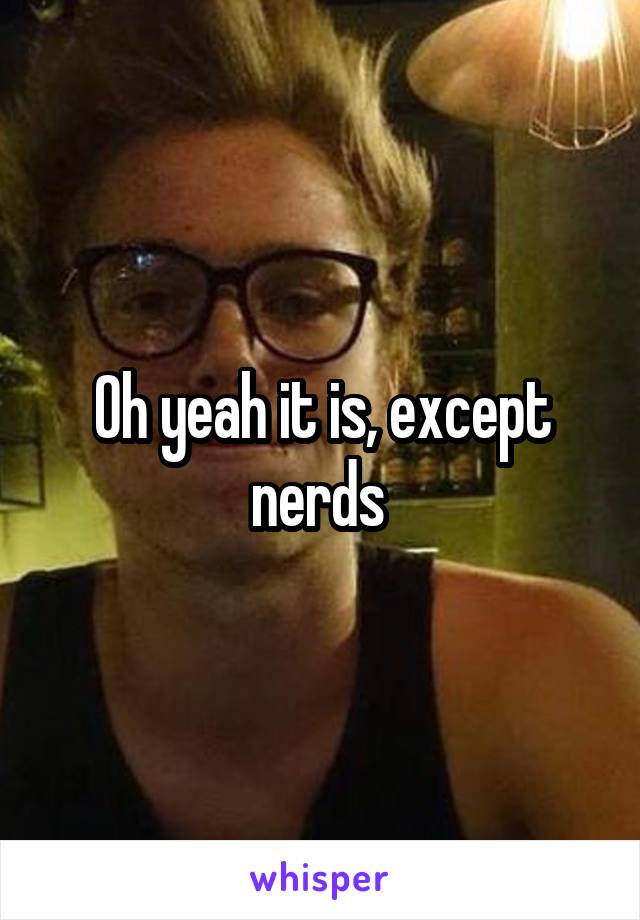 Oh yeah it is, except nerds 