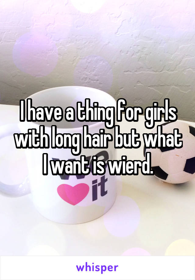I have a thing for girls with long hair but what I want is wierd.