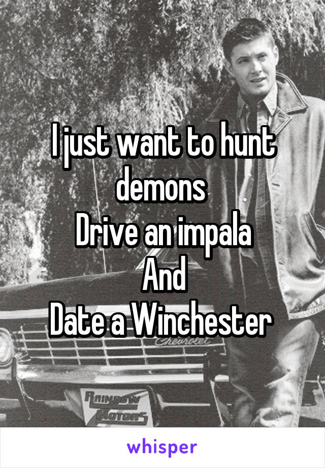 I just want to hunt demons 
Drive an impala
And
Date a Winchester 