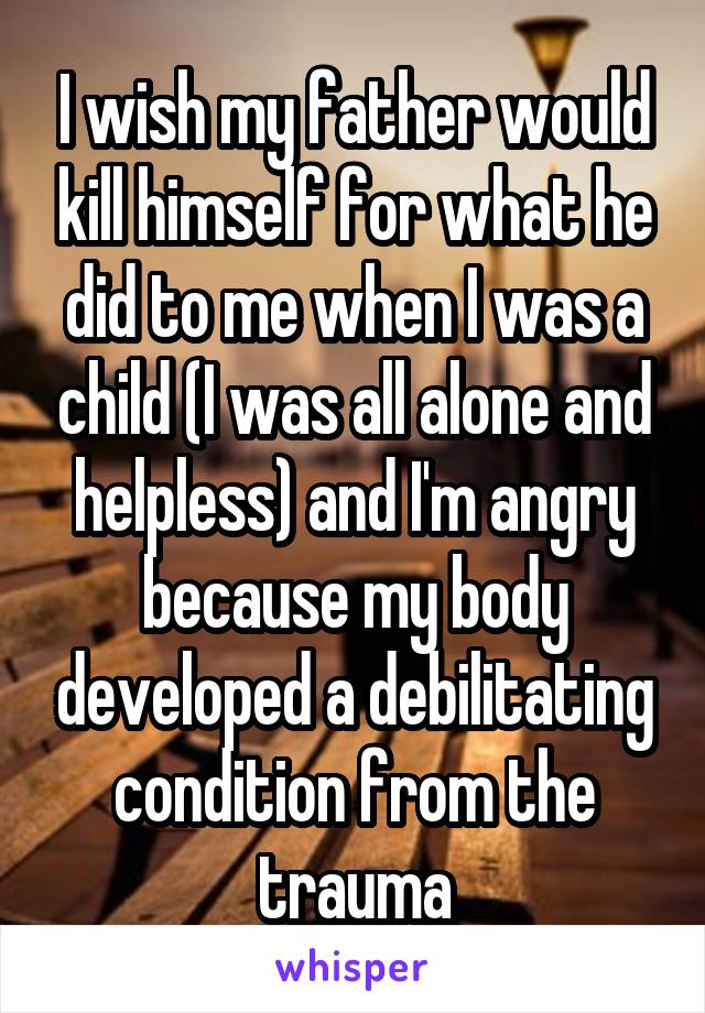 I wish my father would kill himself for what he did to me when I was a child (I was all alone and helpless) and I'm angry because my body developed a debilitating condition from the trauma