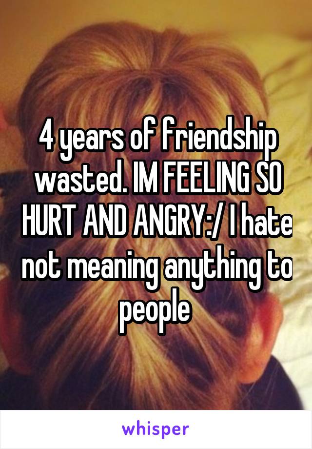 4 years of friendship wasted. IM FEELING SO HURT AND ANGRY:/ I hate not meaning anything to people 