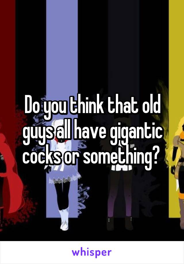 Do you think that old guys all have gigantic cocks or something? 